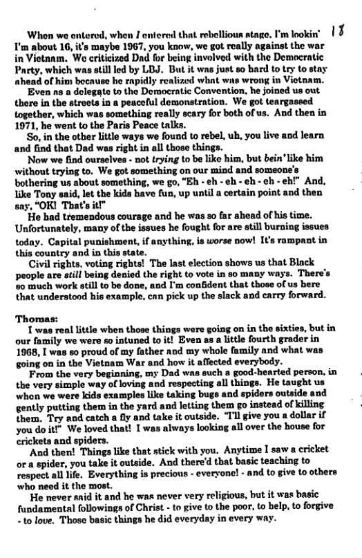 torod, when I entered that rebollious stage. I’m lookin’ | § ’s maybe 1967, you know, we got roally against the war  in Viotanm, We criticized Dad for being involved with the Democratic Party, which was ill led by LBJ. But it was just so bard to try to stay nhead of him bocause he rapidly realized whit wns wron in Viotnam.  ‘Even s a delegate to the Domocratic Convention, he joined us out there in the stroets in a peaceful demonstration. We got teargassed together, which was something really scary for both of us. And then in 1971, he went to the Paris Peace talks.  So, in the other litle ways we found o rebel, ub, you live and learn and find that Dad was right in all those things.  ‘Now we find ourselves - not rying to be liko him, but bein"like him without trying to. We got something on our mind and someone’s bothering us about something, we go, "Eh - eh - eh - ¢h - ch - eh!” And, like Toay said, let the kids have fus, up until a certain point and then say, “OK! That’s it  ‘He bad tremendous courage and he was so far ahead of his time. Unfortunately, many of the issues he fought for are atill buring issues today. Capital punishment, if anythin, is worse ow! It’s rampaat in this country and in this state.  Civil rights, voting rights! The last election shows us that Black people are siill being denied the right to vote in so many way’s. There’s 0 much work still to be done, aod I’m confident that those of us bere that understood his example, can pick up the slack and carry forward.  Thomas:  1 was real little when those things were going on in the sixties, but in our family we were so intuned to it! Even as a little fourth grader in 1968, I was so proud of my father nnd my whole family and what was going on in the Vietnam War and how it affected everybody.  From the very beginning, my Dad was such a good-hearted person. in the very simple way of loving and respecting all things. He taught us when we were kids examples like taking bugs and spiders outside and gently putting them in the yard and letting them go instead of killing them. Try and catch a fly and take it outside. “Il give you a dollar if you do it!” We loved that! I was always looking all over the house for crickets and spiders.  And then! Things like that stick with you. Anytime I saw a cricket or a spider, you take it outside. And thered that basic teaching to respect all life. Everything is precious - evervone! - and to give to others who need it the most.  He never said it and he was never very religious, but it was basic fundamental followings of Christ - to give to the poor, to belp, to forgive - 1o love. Those basic things he did everyday in every way.  